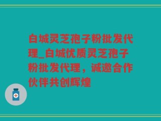 白城灵芝孢子粉批发代理_白城优质灵芝孢子粉批发代理，诚邀合作伙伴共创辉煌