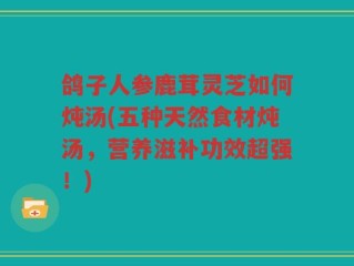 鸽子人参鹿茸灵芝如何炖汤(五种天然食材炖汤，营养滋补功效超强！)