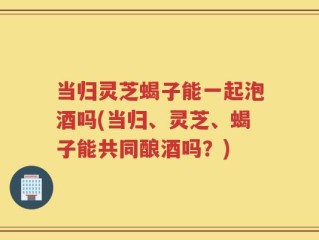 当归灵芝蝎子能一起泡酒吗(当归、灵芝、蝎子能共同酿酒吗？)