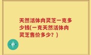 天然活体肉灵芝一克多少钱(一克天然活体肉灵芝售价多少？)