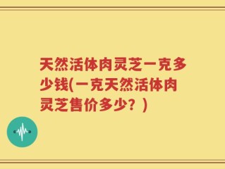 天然活体肉灵芝一克多少钱(一克天然活体肉灵芝售价多少？)