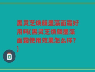 黑灵芝焕颜墨藻面霜好用吗(黑灵芝焕颜墨藻面霜使用效果怎么样？)