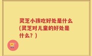 灵芝小孩吃好处是什么(灵芝对儿童的好处是什么？)