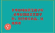 长寿谷特级灵芝孢子粉_长寿谷顶级灵芝孢子粉：天然养生珍品，延缓衰老