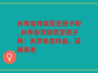 长寿谷特级灵芝孢子粉_长寿谷顶级灵芝孢子粉：天然养生珍品，延缓衰老