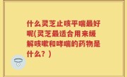 什么灵芝止咳平喘最好呢(灵芝最适合用来缓解咳嗽和哮喘的药物是什么？)