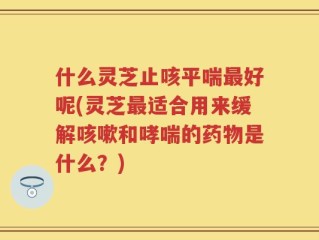 什么灵芝止咳平喘最好呢(灵芝最适合用来缓解咳嗽和哮喘的药物是什么？)