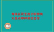 寿仙谷灵芝孢子粉种类大盘点哪种更适合你