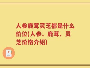 人参鹿茸灵芝都是什么价位(人参、鹿茸、灵芝价格介绍)