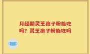 月经期灵芝孢子粉能吃吗？灵芝孢子粉能吃吗