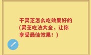 干灵芝怎么吃效果好的(灵芝吃法大全，让你享受最佳效果！)