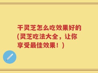 干灵芝怎么吃效果好的(灵芝吃法大全，让你享受最佳效果！)