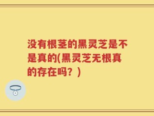 没有根茎的黑灵芝是不是真的(黑灵芝无根真的存在吗？)
