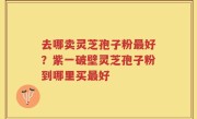去哪卖灵芝孢子粉最好？紫一破壁灵芝孢子粉到哪里买最好