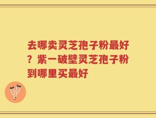 去哪卖灵芝孢子粉最好？紫一破壁灵芝孢子粉到哪里买最好