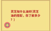 灵芝加什么油好(灵芝油的搭配，你了解多少？)