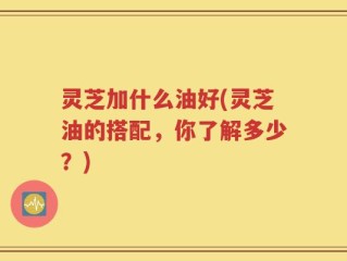 灵芝加什么油好(灵芝油的搭配，你了解多少？)