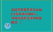 乌鸡花菇灵芝汤怎么做(让你鸡汤滋润身心，乌鸡花菇灵芝汤的家常做法！)