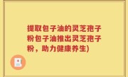 提取包子油的灵芝孢子粉包子油推出灵芝孢子粉，助力健康养生)
