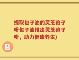 提取包子油的灵芝孢子粉包子油推出灵芝孢子粉，助力健康养生)