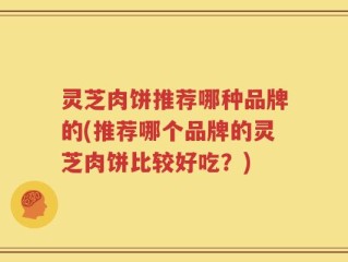 灵芝肉饼推荐哪种品牌的(推荐哪个品牌的灵芝肉饼比较好吃？)