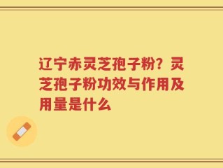 辽宁赤灵芝孢子粉？灵芝孢子粉功效与作用及用量是什么