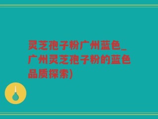 灵芝孢子粉广州蓝色_广州灵芝孢子粉的蓝色品质探索)