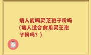 瘦人能喝灵芝孢子粉吗(瘦人适合食用灵芝孢子粉吗？)