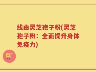 线由灵芝孢子粉(灵芝孢子粉：全面提升身体免疫力)