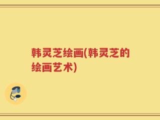 韩灵芝绘画(韩灵芝的绘画艺术)