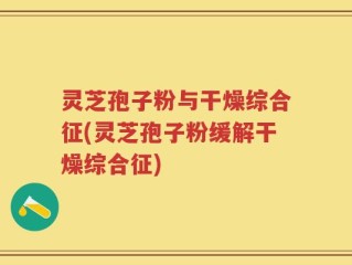灵芝孢子粉与干燥综合征(灵芝孢子粉缓解干燥综合征)