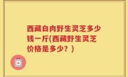 西藏白肉野生灵芝多少钱一斤(西藏野生灵芝价格是多少？)