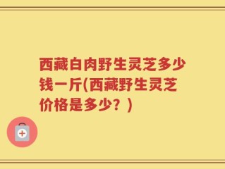 西藏白肉野生灵芝多少钱一斤(西藏野生灵芝价格是多少？)
