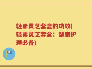 轻素灵芝套盒的功效(轻素灵芝套盒：健康护理必备)