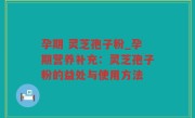 孕期 灵芝孢子粉_孕期营养补充：灵芝孢子粉的益处与使用方法