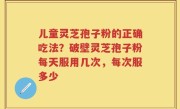 儿童灵芝孢子粉的正确吃法？破壁灵芝孢子粉每天服用几次，每次服多少