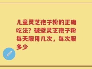 儿童灵芝孢子粉的正确吃法？破壁灵芝孢子粉每天服用几次，每次服多少