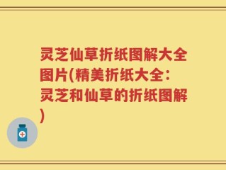 灵芝仙草折纸图解大全图片(精美折纸大全：灵芝和仙草的折纸图解)