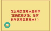 怎么喝灵芝煮水最科学(正确饮用方法：如何科学饮用灵芝煮水？)