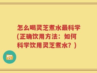 怎么喝灵芝煮水最科学(正确饮用方法：如何科学饮用灵芝煮水？)