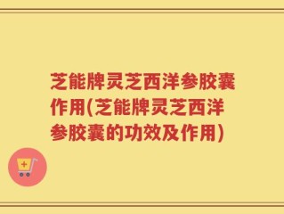 芝能牌灵芝西洋参胶囊作用(芝能牌灵芝西洋参胶囊的功效及作用)