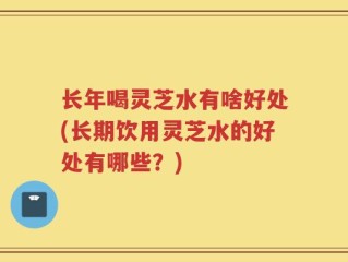 长年喝灵芝水有啥好处(长期饮用灵芝水的好处有哪些？)