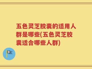 五色灵芝胶囊的适用人群是哪些(五色灵芝胶囊适合哪些人群)