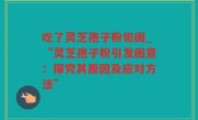 吃了灵芝孢子粉犯困_“灵芝孢子粉引发困意：探究其原因及应对方法”