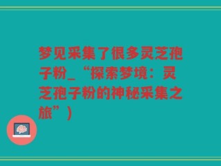 梦见采集了很多灵芝孢子粉_“探索梦境：灵芝孢子粉的神秘采集之旅”)