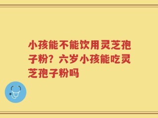 小孩能不能饮用灵芝孢子粉？六岁小孩能吃灵芝孢子粉吗