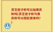 灵芝孢子粉可以加黄芪粉吗(灵芝孢子粉与黄芪粉可以搭配使用吗？)