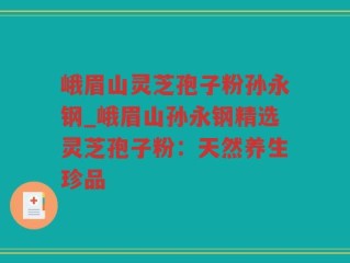 峨眉山灵芝孢子粉孙永钢_峨眉山孙永钢精选灵芝孢子粉：天然养生珍品