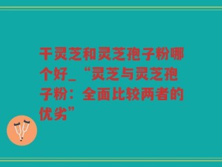 干灵芝和灵芝孢子粉哪个好_“灵芝与灵芝孢子粉：全面比较两者的优劣”