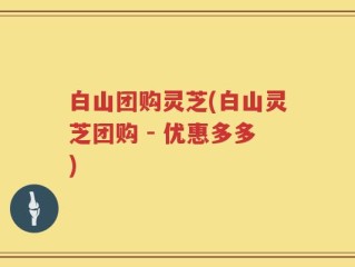 白山团购灵芝(白山灵芝团购 - 优惠多多)